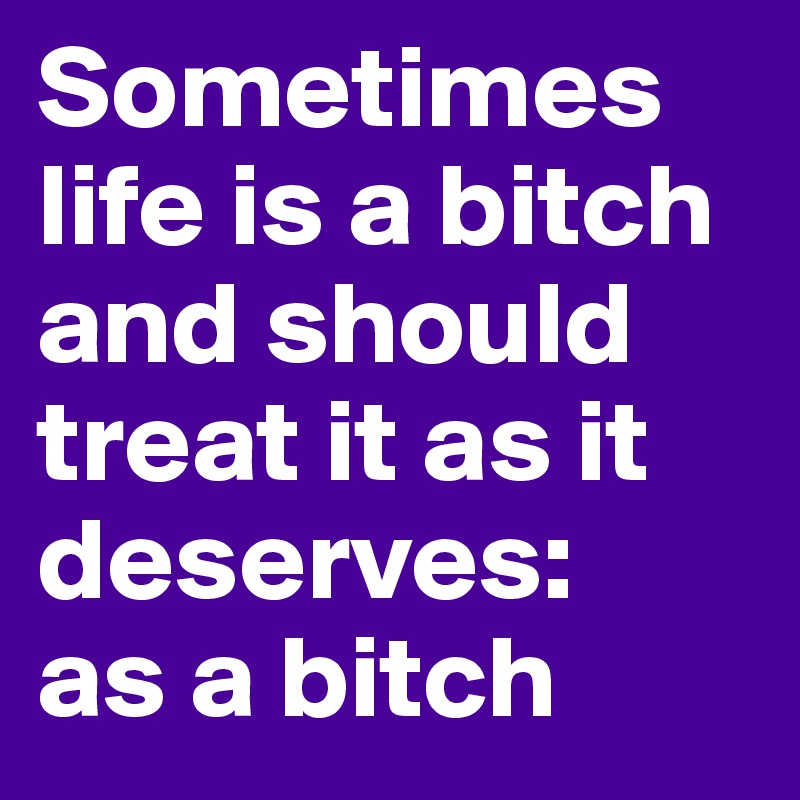 Sometimes life is a bitch and should treat it as it deserves:
as a bitch