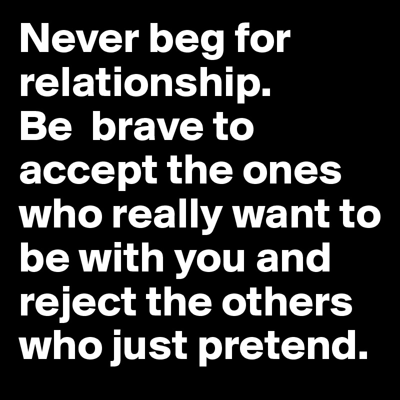 Never beg for relationship.               Be  brave to accept the ones who really want to be with you and reject the others who just pretend. 