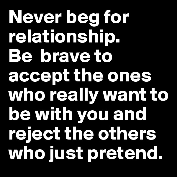 Never beg for relationship.               Be  brave to accept the ones who really want to be with you and reject the others who just pretend. 