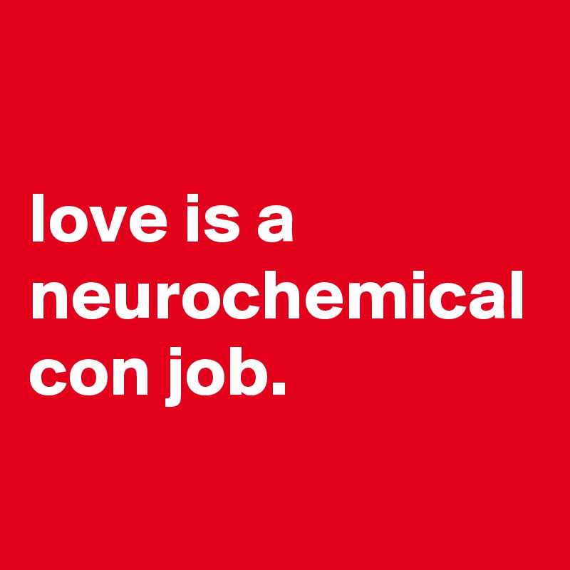                                                              love is a neurochemical con job.