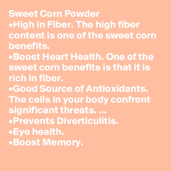 Sweet Corn Powder
•	High in Fiber. The high fiber content is one of the sweet corn benefits. 
•	Boost Heart Health. One of the sweet corn benefits is that it is rich in fiber. 
•	Good Source of Antioxidants. The cells in your body confront significant threats. ...
•	Prevents Diverticulitis.
•	Eye health. 
•	Boost Memory.
