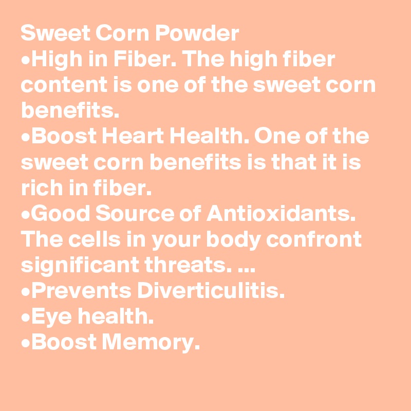 Sweet Corn Powder
•	High in Fiber. The high fiber content is one of the sweet corn benefits. 
•	Boost Heart Health. One of the sweet corn benefits is that it is rich in fiber. 
•	Good Source of Antioxidants. The cells in your body confront significant threats. ...
•	Prevents Diverticulitis.
•	Eye health. 
•	Boost Memory.
