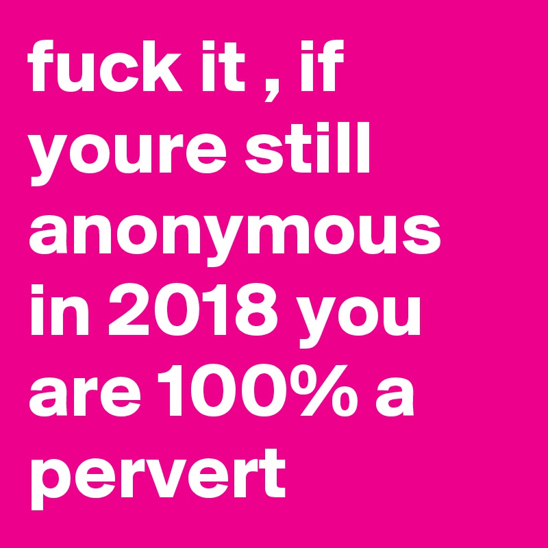 fuck it , if youre still anonymous in 2018 you are 100% a pervert