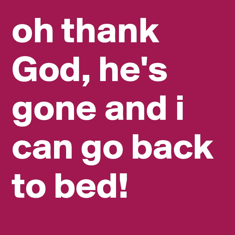 oh thank God, he's gone and i can go back to bed!