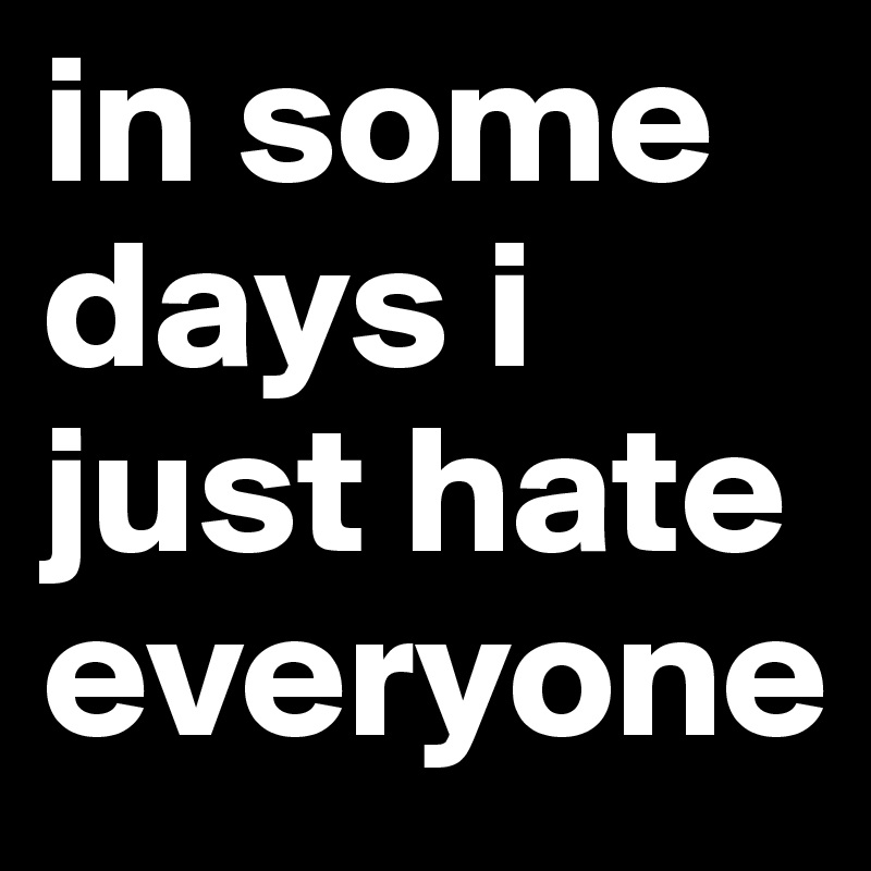 in some days i just hate everyone