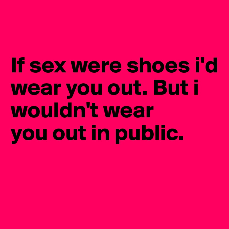 

If sex were shoes i'd wear you out. But i 
wouldn't wear 
you out in public.

