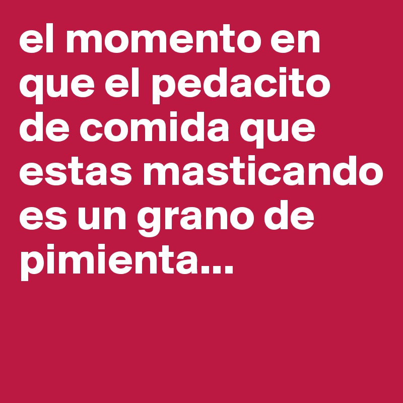 el momento en que el pedacito de comida que estas masticando es un grano de pimienta... 

