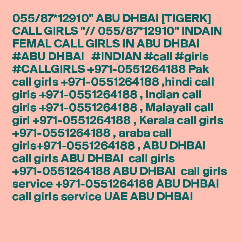 055/87*12910" ABU DHBAI [TIGERK] CALL GIRLS "// 055/87*12910" INDAIN FEMAL CALL GIRLS IN ABU DHBAI  #ABU DHBAI   #INDIAN #call #girls #CALLGIRLS +971-0551264188 Pak call girls +971-0551264188 ,hindi call girls +971-0551264188 , Indian call girls +971-0551264188 , Malayali call girl +971-0551264188 , Kerala call girls +971-0551264188 , araba call girls+971-0551264188 , ABU DHBAI  call girls ABU DHBAI  call girls +971-0551264188 ABU DHBAI  call girls service +971-0551264188 ABU DHBAI  call girls service UAE ABU DHBAI