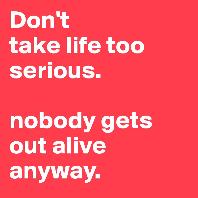 Don't 
take life too serious.

nobody gets out alive anyway.