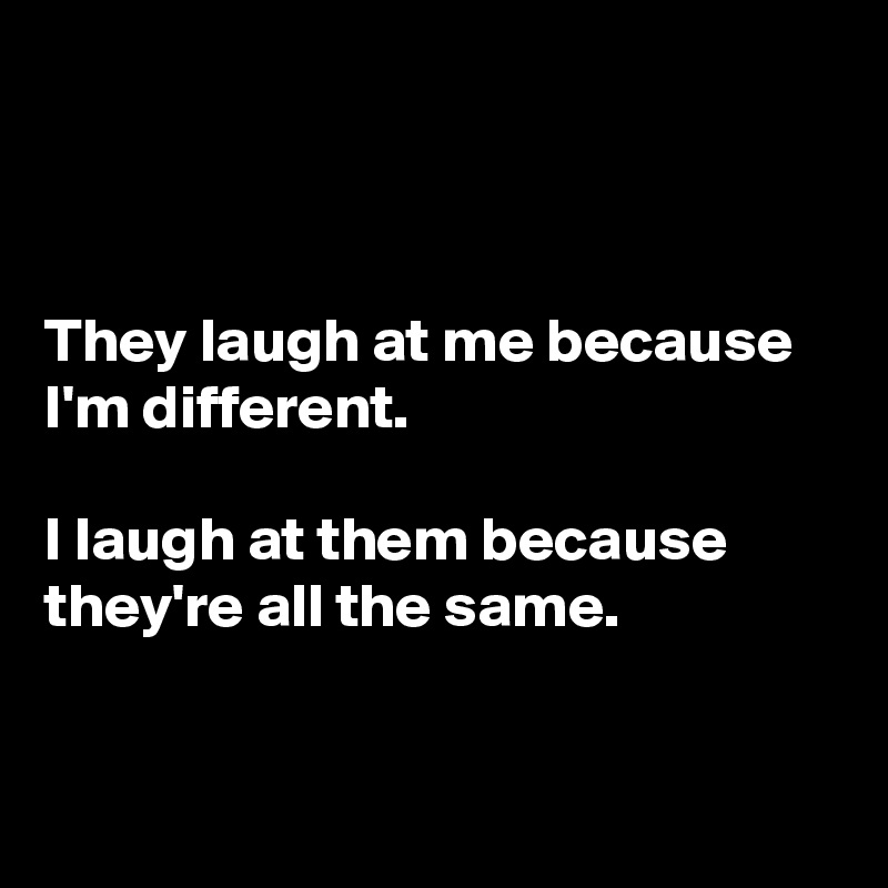 



They laugh at me because I'm different. 

I laugh at them because they're all the same.


 