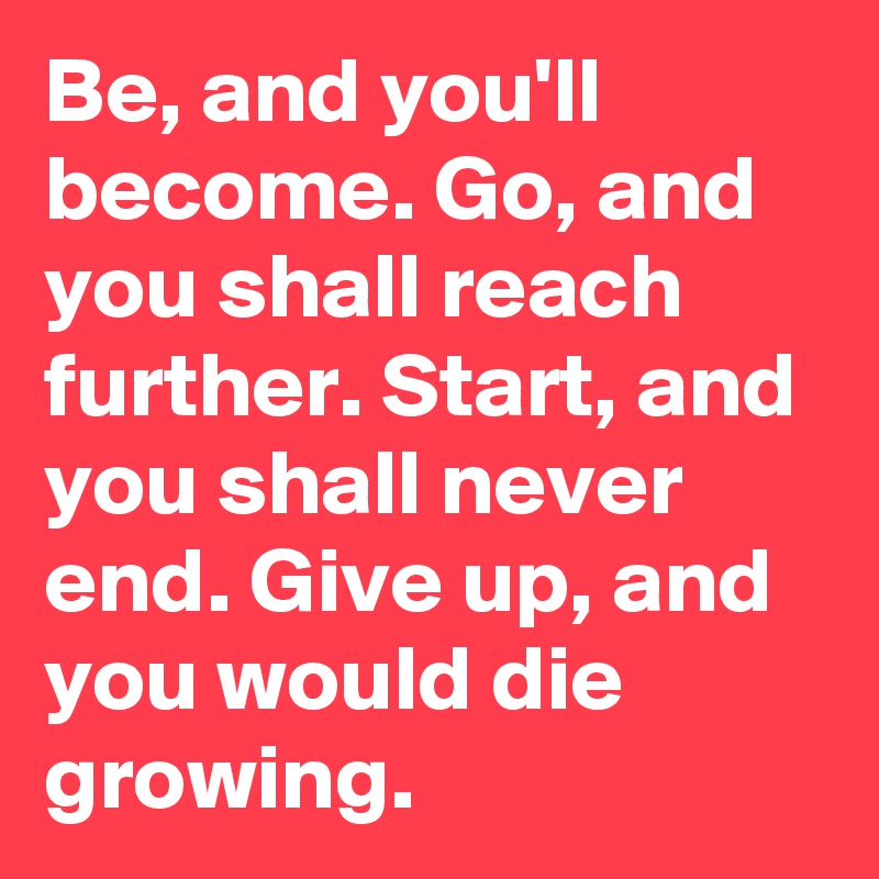 Be, and you'll become. Go, and you shall reach further. Start, and you shall never end. Give up, and you would die growing. 