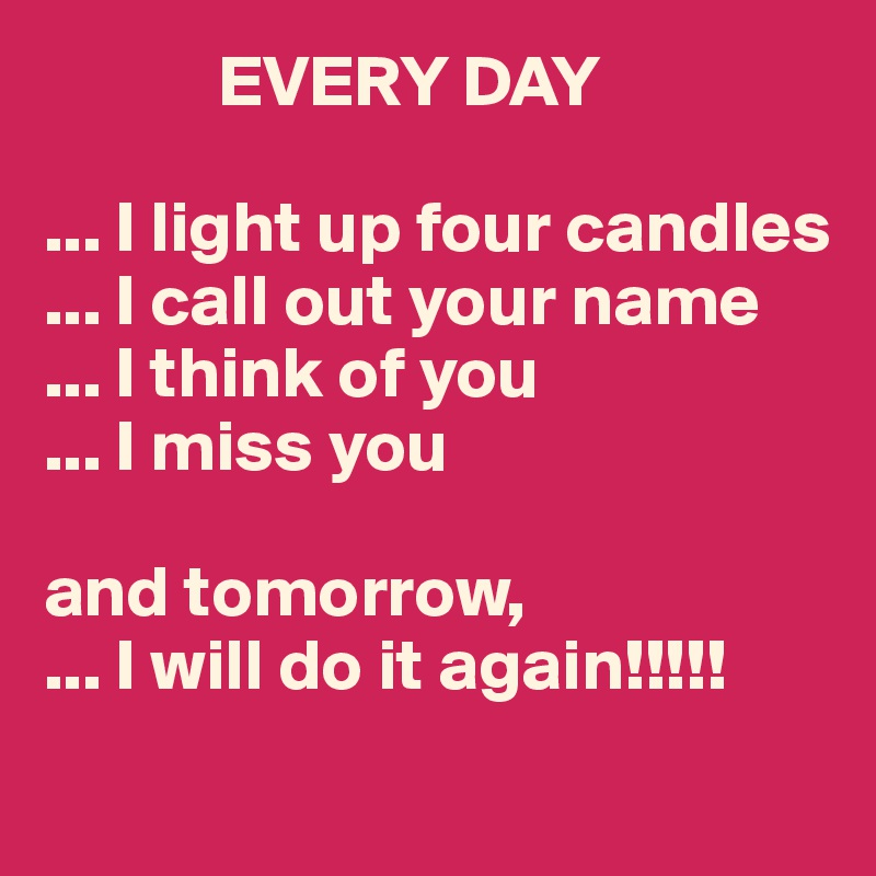             EVERY DAY

... I light up four candles
... I call out your name
... I think of you
... I miss you

and tomorrow,
... I will do it again!!!!!
