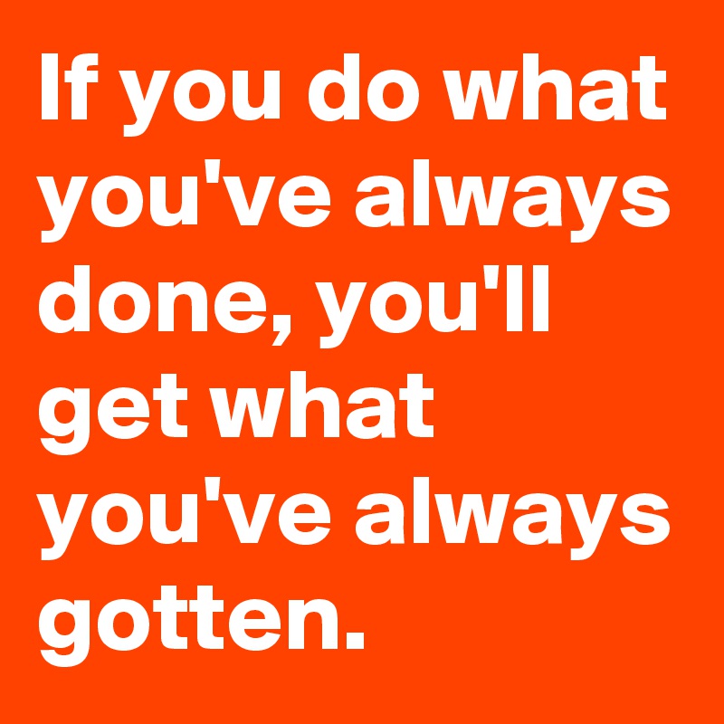 If you do what you've always done, you'll get what you've always gotten.