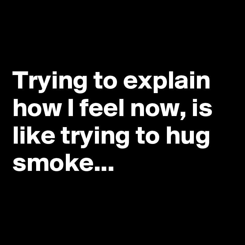 

Trying to explain how I feel now, is like trying to hug smoke...

