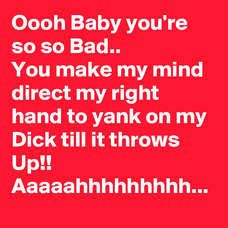 Oooh Baby you're so so Bad..
You make my mind direct my right hand to yank on my Dick till it throws Up!!
Aaaaahhhhhhhhh...