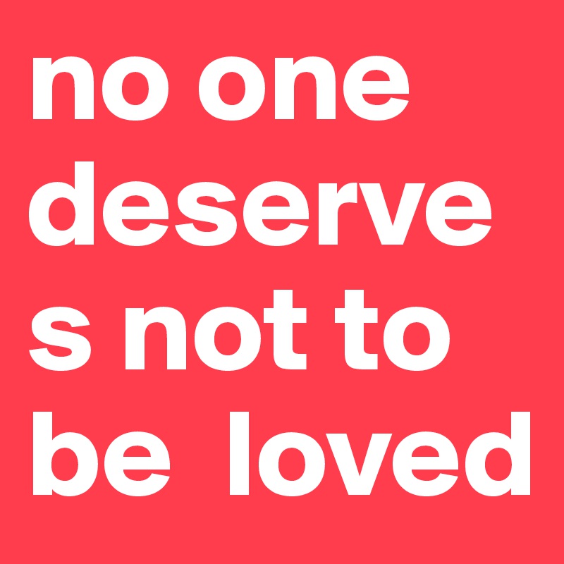 no one deserves not to be  loved