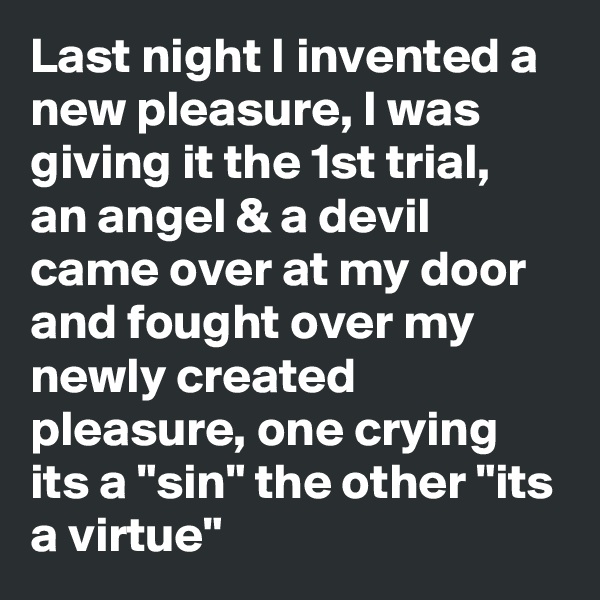 Last night I invented a new pleasure, I was giving it the 1st trial, an angel & a devil came over at my door and fought over my newly created pleasure, one crying its a "sin" the other "its a virtue"