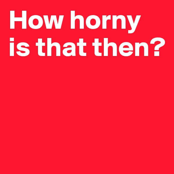 How horny is that then?


