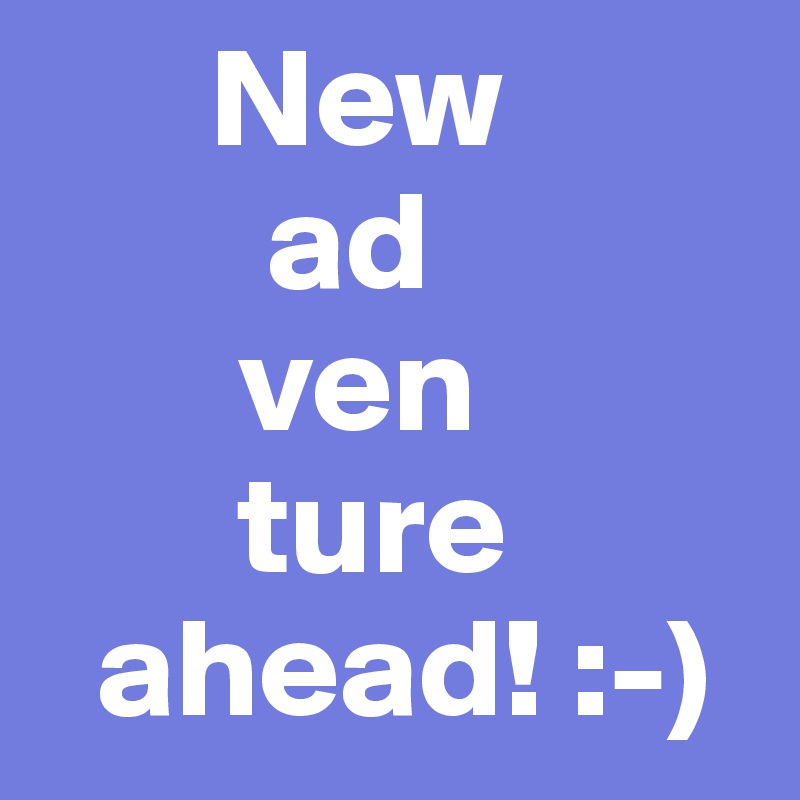       New
        ad
       ven
       ture
  ahead! :-)