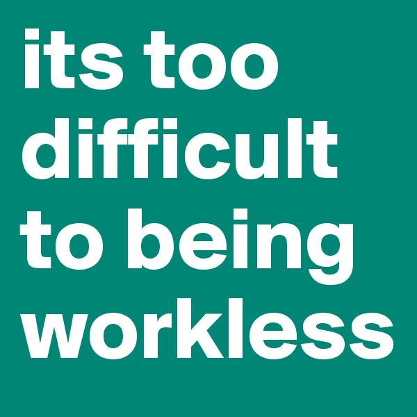 its too difficult to being workless