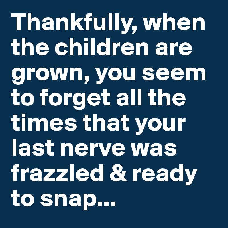 Thankfully, when the children are grown, you seem to forget all the times that your last nerve was frazzled & ready to snap...