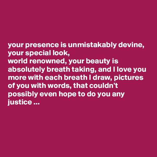 



your presence is unmistakably devine, your special look, 
world renowned, your beauty is absolutely breath taking, and I love you more with each breath I draw, pictures of you with words, that couldn't possibly even hope to do you any justice ...




