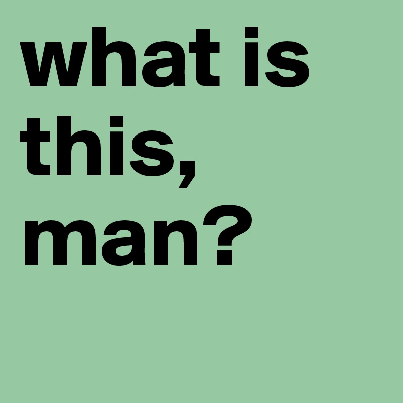 what is this, man?
