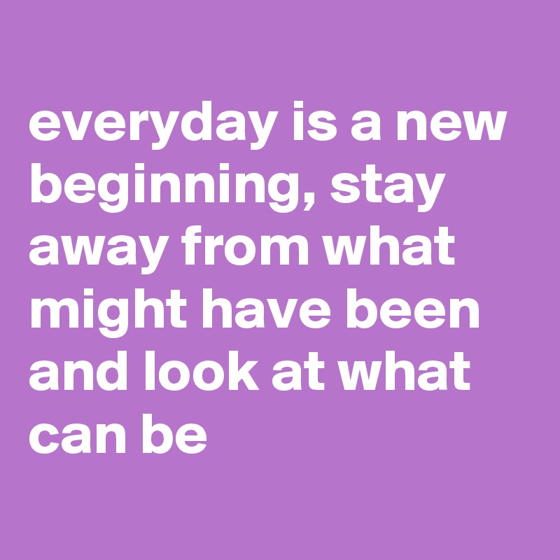 
everyday is a new beginning, stay away from what might have been and look at what can be
