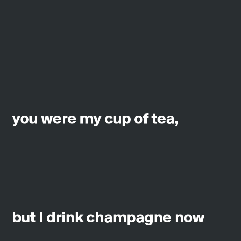 





you were my cup of tea,





but I drink champagne now