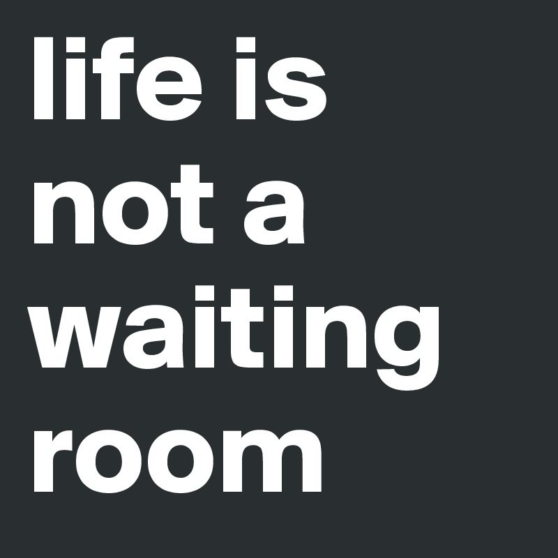 life is not a waiting room