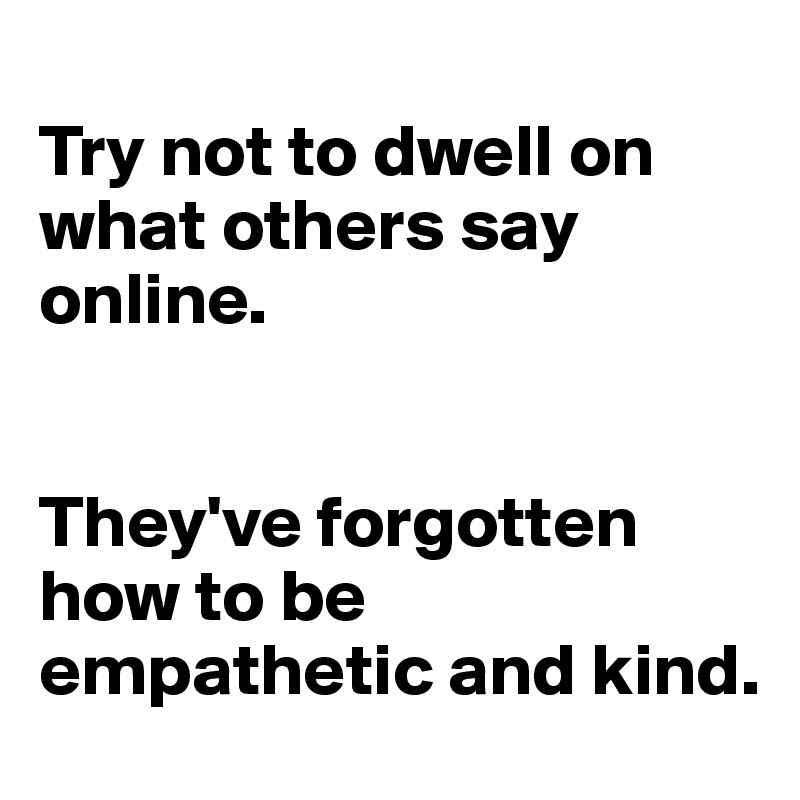 
Try not to dwell on what others say online. 


They've forgotten how to be empathetic and kind.