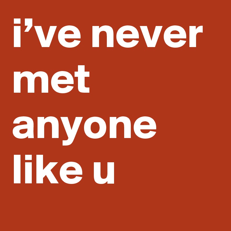 i’ve never met anyone like u