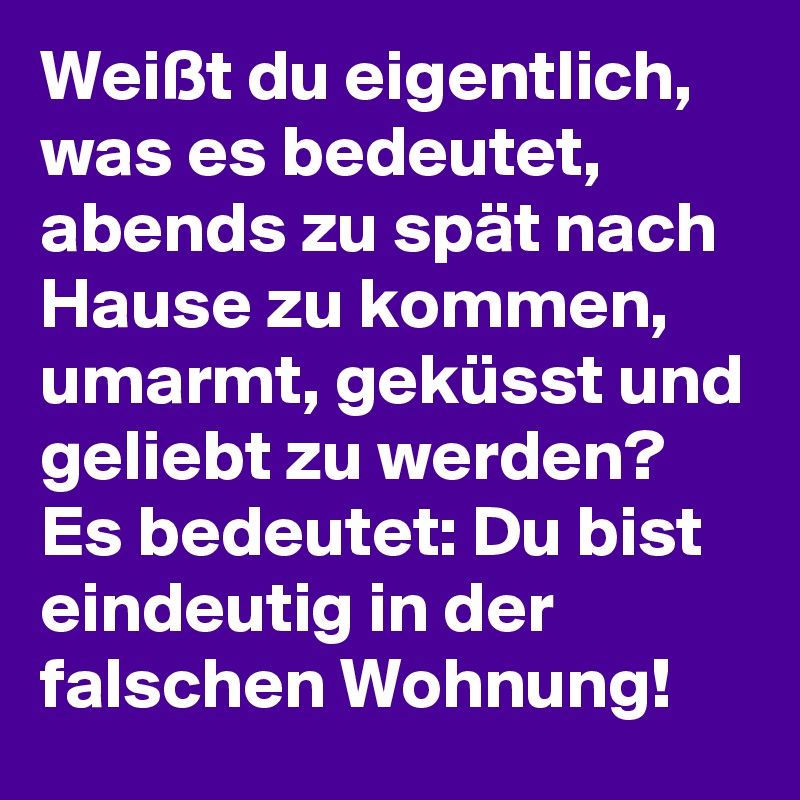 Weißt du eigentlich, was es bedeutet, abends zu spät nach Hause zu kommen, umarmt, geküsst und geliebt zu werden? 
Es bedeutet: Du bist eindeutig in der falschen Wohnung! 