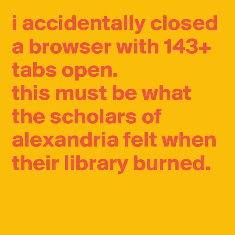 i accidentally closed a browser with 143+ tabs open. 
this must be what the scholars of alexandria felt when their library burned.