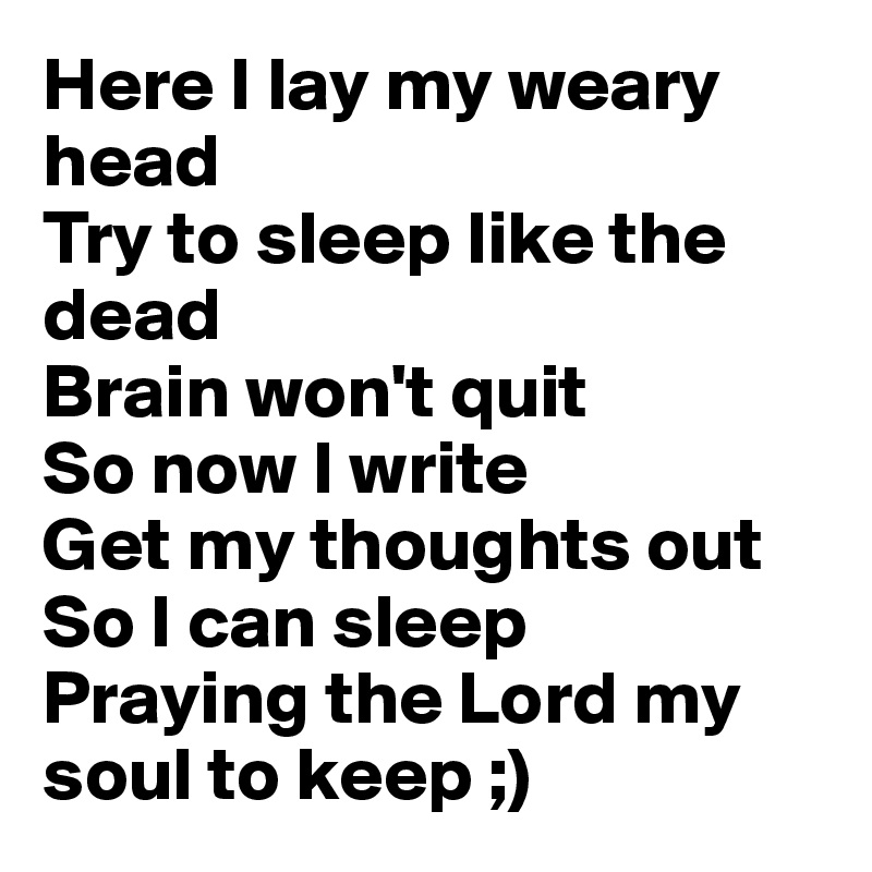 Here I lay my weary head
Try to sleep like the dead
Brain won't quit
So now I write
Get my thoughts out 
So I can sleep
Praying the Lord my soul to keep ;)