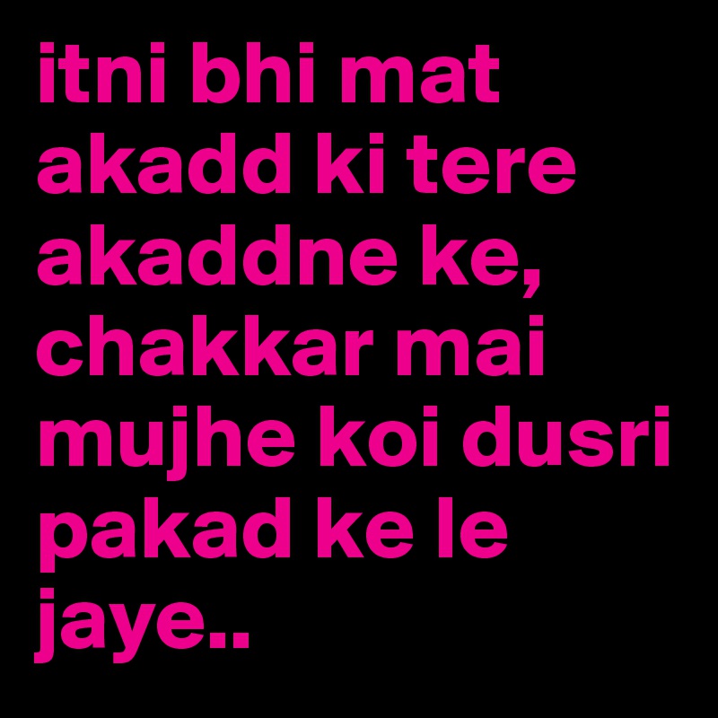 itni bhi mat akadd ki tere akaddne ke, chakkar mai mujhe koi dusri pakad ke le jaye..