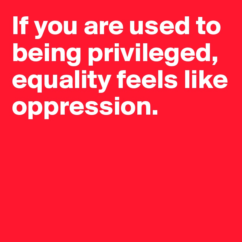 If you are used to being privileged, equality feels like oppression.



