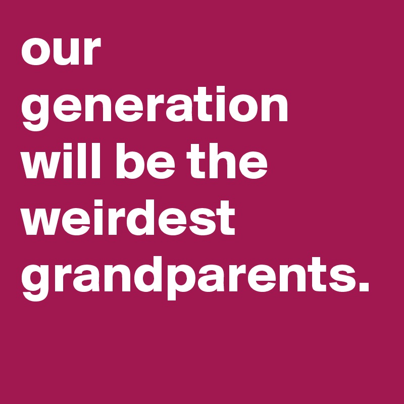 our generation will be the weirdest grandparents.