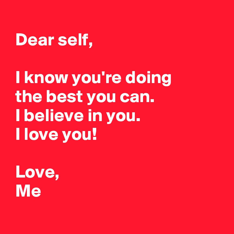 
 Dear self,

 I know you're doing 
 the best you can.
 I believe in you.
 I love you!

 Love,
 Me
