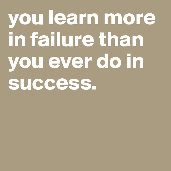 you learn more in failure than you ever do in success.


