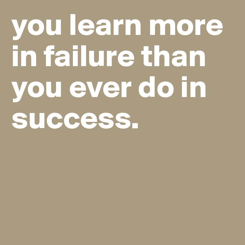 you learn more in failure than you ever do in success.


