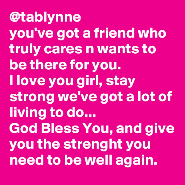 @tablynne
you've got a friend who truly cares n wants to be there for you. 
I love you girl, stay strong we've got a lot of living to do...
God Bless You, and give you the strenght you need to be well again.
