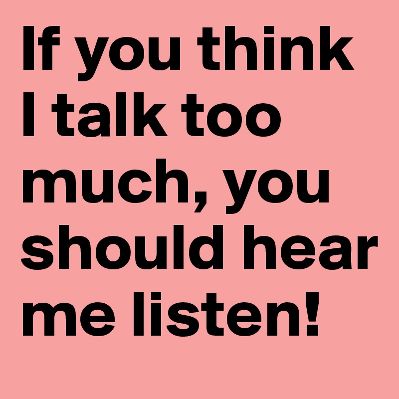 If you think I talk too much, you should hear me listen!
