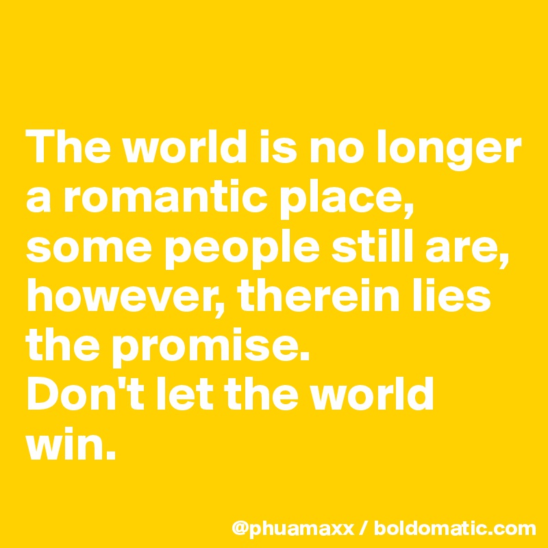

The world is no longer a romantic place, some people still are, however, therein lies the promise. 
Don't let the world win.