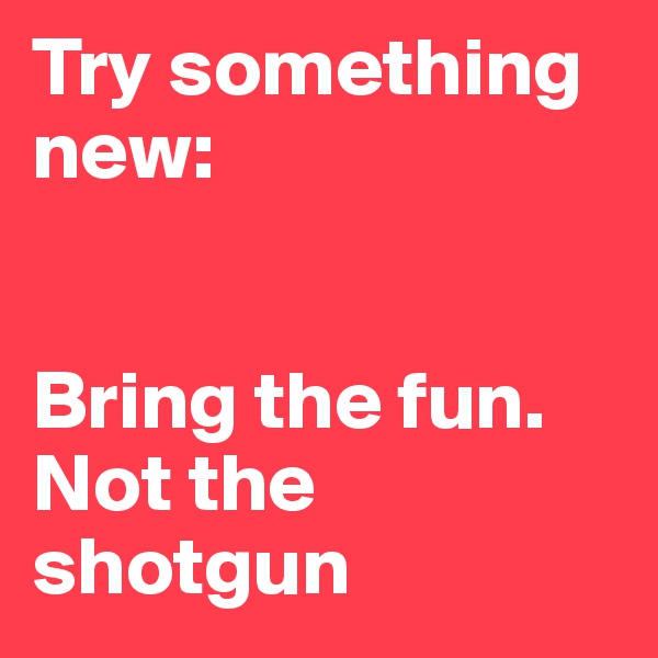 Try something new:


Bring the fun. Not the shotgun
