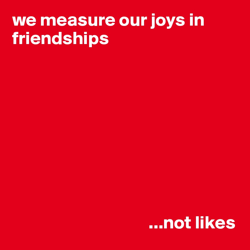 we measure our joys in friendships









                                     ...not likes