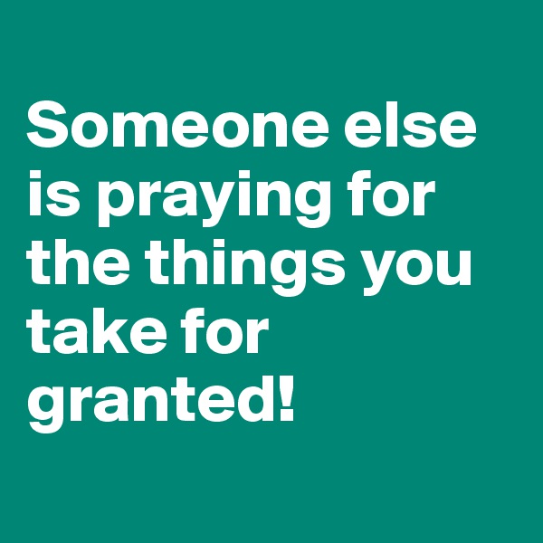 
Someone else is praying for the things you take for granted! 
