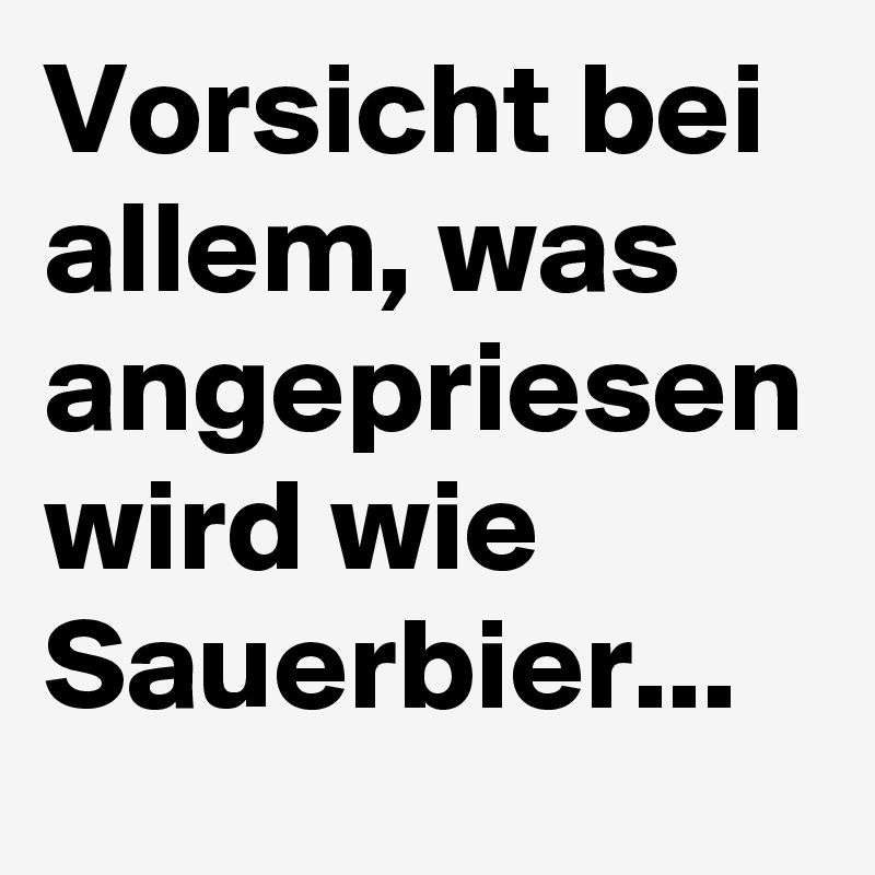 Vorsicht bei allem, was angepriesen wird wie Sauerbier...