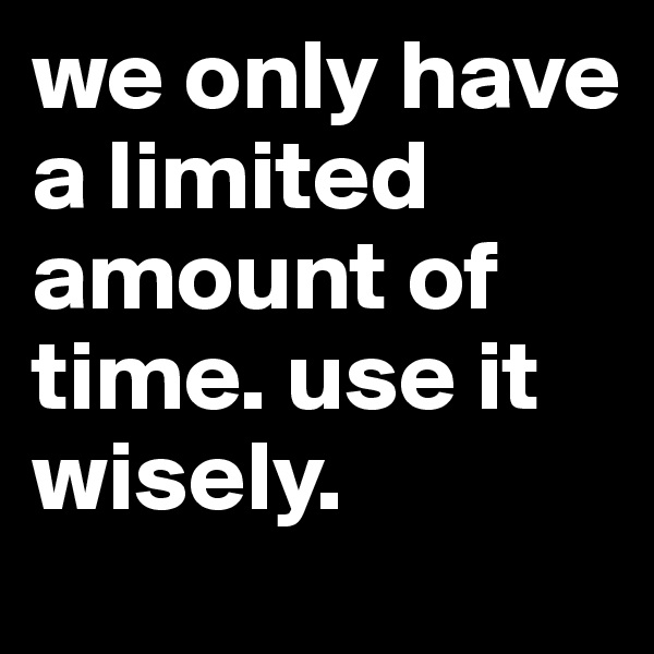 we only have a limited amount of time. use it wisely. 