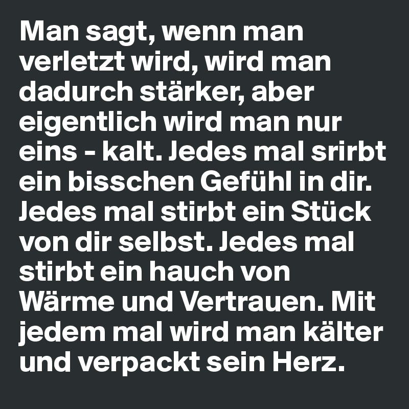 Man sagt, wenn man verletzt wird, wird man dadurch stärker, aber eigentlich wird man nur eins - kalt. Jedes mal srirbt ein bisschen Gefühl in dir. Jedes mal stirbt ein Stück von dir selbst. Jedes mal stirbt ein hauch von Wärme und Vertrauen. Mit jedem mal wird man kälter und verpackt sein Herz.